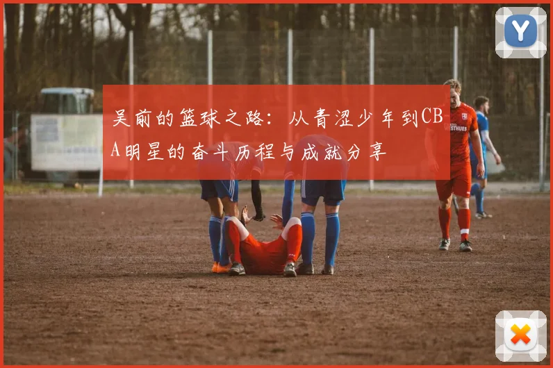 吴前的篮球之路：从青涩少年到CBA明星的奋斗历程与成就分享
